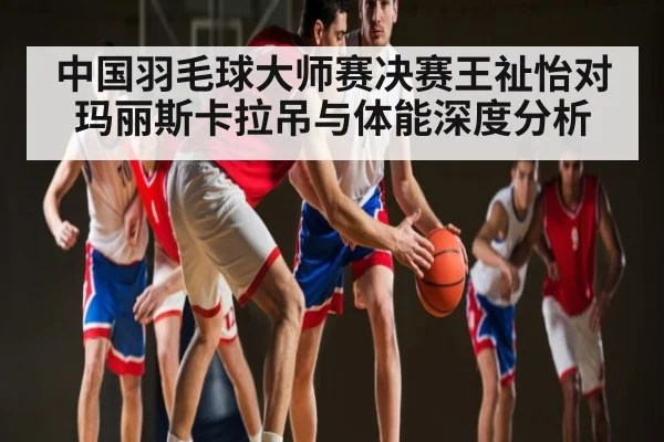 中国羽毛球大师赛决赛王祉怡对玛丽斯卡拉吊与体能深度分析