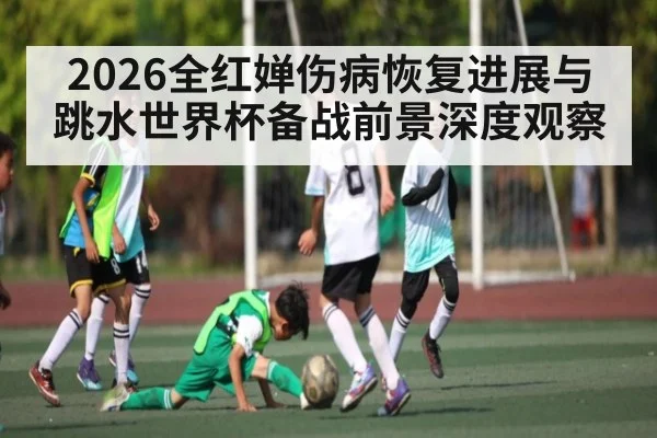2026全红婵伤病恢复进展与跳水世界杯备战前景深度观察